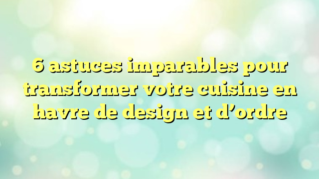 6 astuces imparables pour transformer votre cuisine en havre de design et d’ordre